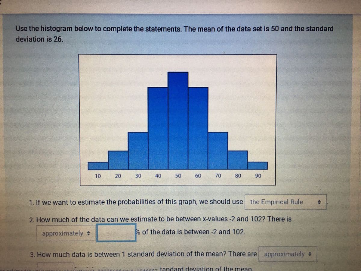 Use the histogram below to complete the statements. The mean of the data set is 50 and the standard
deviation is 26.
10
30
40
50
60
70
80
90
1. If we want to estimate the probabilities of this graph, we should use the Empirical Rule
2. How much of the data can we estimate to be between x-values -2 and 102? There is
approximately
% of the data is between -2 and 102.
3. How much data is between 1 standard deviation of the mean? There are approximately
:
nern-tandard deviation of the mean
20
