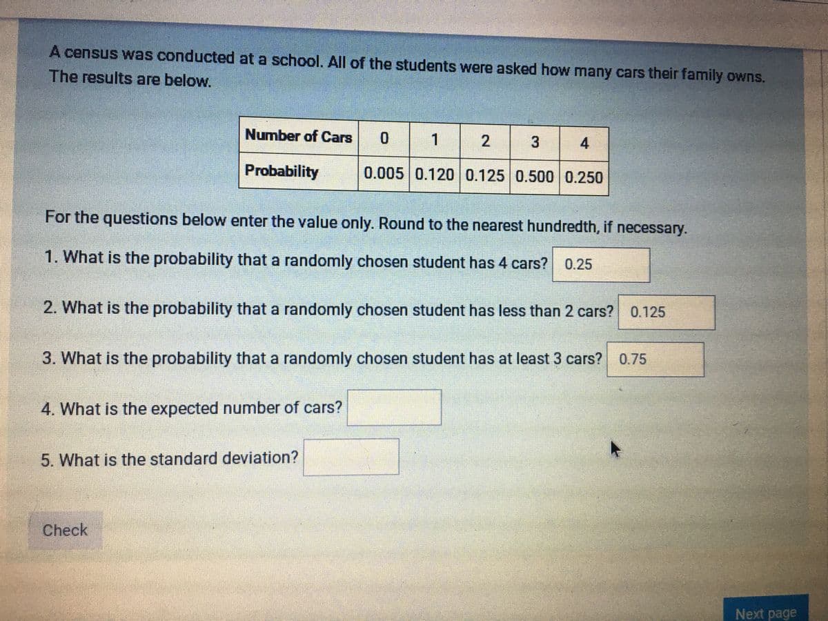 A census was conducted at a school. All of the students were asked how many cars their family owns.
The results are below.
Number of Cars 0
1
2
Probability
0.005 0.120 0.125 0.500 0.250
For the questions below enter the value only. Round to the nearest hundredth, if necessary.
1. What is the probability that a randomly chosen student has 4 cars? 0.25
2. What is the probability that a randomly chosen student has less than 2 cars? 0.125
3. What is the probability that a randomly chosen student has at least 3 cars? 0.75
4. What is the expected number of cars?
5. What is the standard deviation?
Check
Next page
3.
