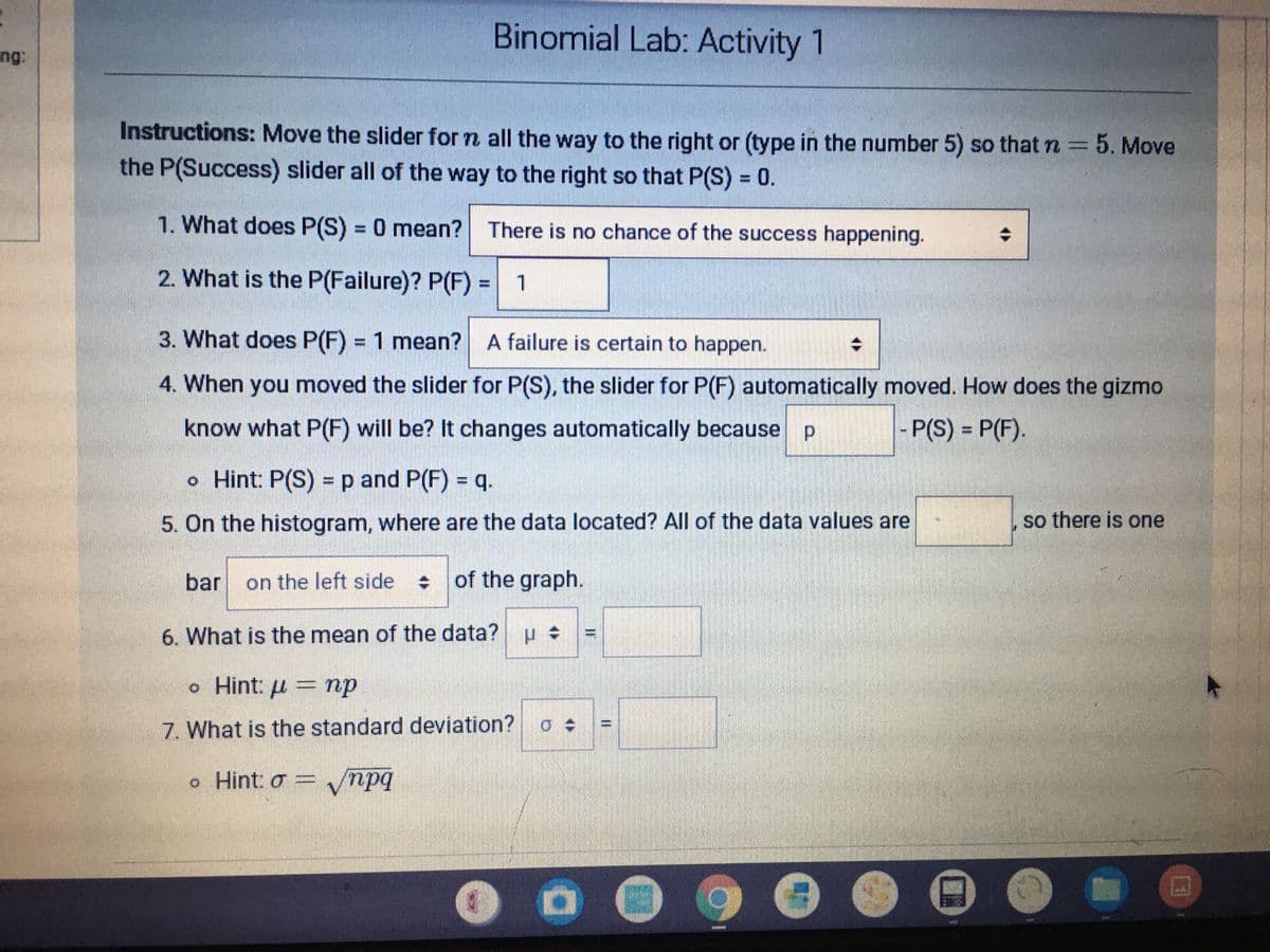 Binomial Lab: Activity 1
ng:
Instructions: Move the slider for n all the way to the right or (type in the number 5) so that n 5. Move
the P(Success) slider all of the way to the right so that P(S) = 0.
%3D
1. What does P(S) = 0 mean? There is no chance of the success happening.
%3D
2. What is the P(Failure)? P(F) 1
3. What does P(F) = 1 mean? A failure is certain to happen.
%3D
4. When you moved the slider for P(S), the slider for P(F) automatically moved. How does the gizmo
know what P(F) will be? It changes automatically because p
- P(S) = P(F).
o Hint: P(S) = p and P(F) = q.
5. On the histogram, where are the data located? All of the data values are
so there is one
bar
on the left side
of the graph.
6. What is the mean of the data?
o Hint: u = np
7. What is the standard deviation? a
o Hint: o = npq
I3D
