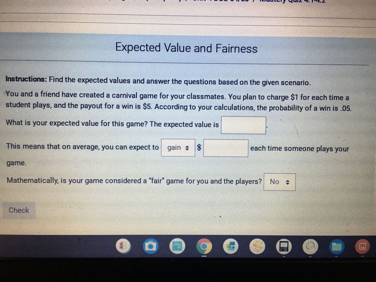 Expected Value and Fairness
Instructions: Find the expected values and answer the questions based on the given scenario.
You and a friend have created a carnival game for your classmates. You plan to charge $1 for each time a
student plays, and the payout for a win is $5. According to your calculations, the probability of a win is .05.
What is your expected value for this game? The expected value is
This means that on average, you can expect to gain $
each time someone plays your
game.
Mathematically, is your game considered a "fair" game for you and the players? No
Check
