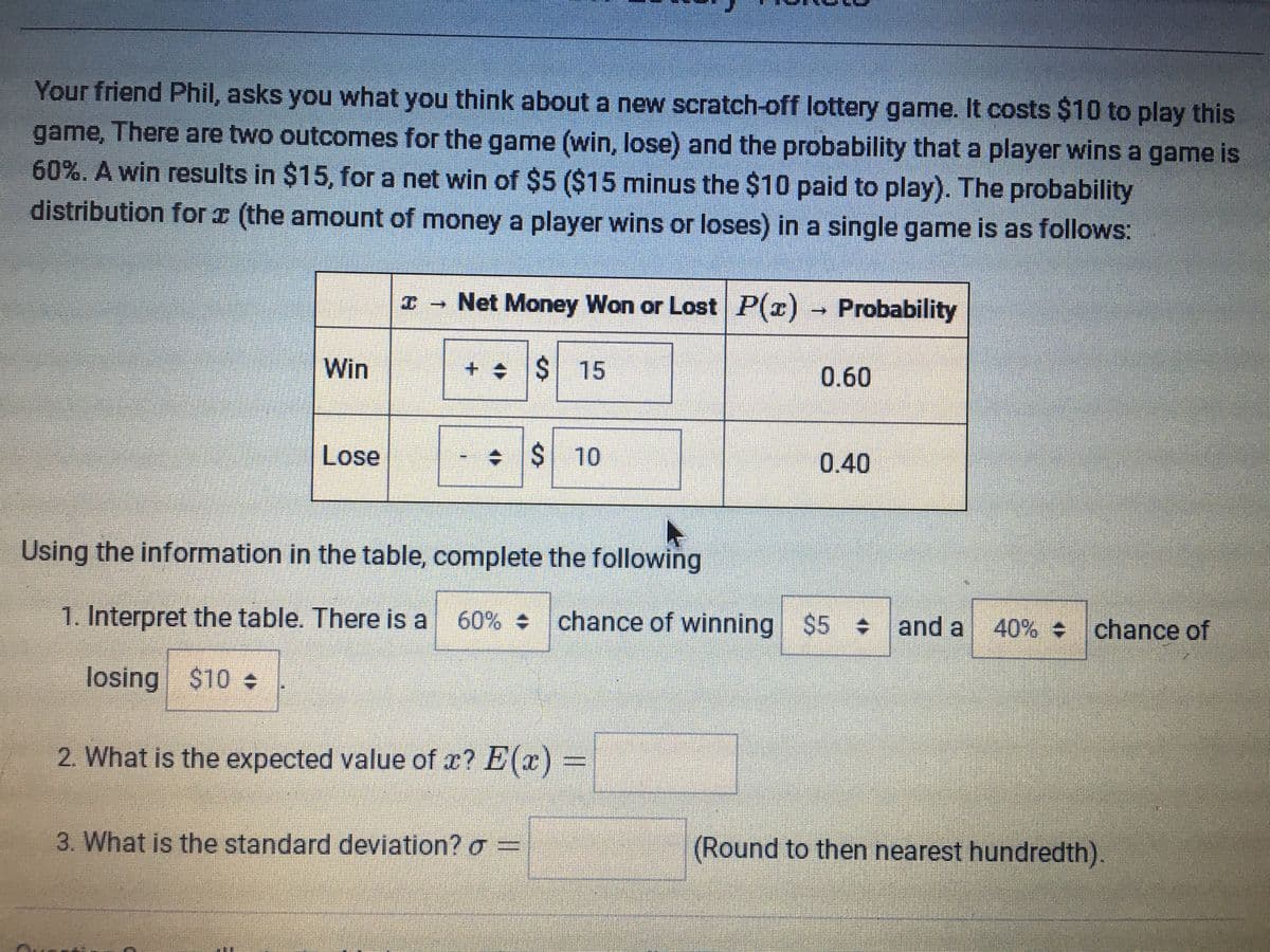 Your friend Phil, asks you what you think about a new scratch-off lottery game. It costs $10 to play this
game, There are two outcomes for the game (win, lose) and the probability that a player wins a game is
60%. A win results in $15, for a net win of $5 ($15 minus the $10 paid to play). The probability
distribution for x (the amount of money a player wins or loses) in a single game is as follows:
I - Net Money Won or Lost P(r) → Probability
Win
+ +$ 15
0.60
Lose
$410
0.40
Using the information in the table, complete the following
1. Interpret the table. There is a
60% chance of winning $5 and a
40% chance of
losing $10
2. What is the expected value of x? E(x) =
3. What is the standard deviation? o =
(Round to then nearest hundredth)
