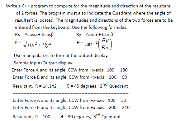 Write a C++ program to compute for the magnitude and direction of the resultant
of 2 forces. The program must also indicate the Quadrant where the angle of
resultant is located. The magnitudes and directions of the two forces are to be
entered from the keyboard. Use the following formulas:
Rx = Acosa + Bcosß
Ry = Asina + Bsinß
Ry
e = tan
R =
V Rx2 + Ry2
Rx
Use manipulators to format the output display.
Sample Input/Output display:
Enter Force A and its angle, CCW from +x-axis: 100
180
Enter Force B and its angle, CCW from +x-axis: 100 90
Resultant, R = 14.142
e = 45 degrees, 2nd
Quadrant
Enter Force A and its angle, CCW from +x-axis: 100 30
Enter Force B and its angle, CCW from +x-axis: 200 210
Resultant, R = 100
8 = 30 degrees, 3rd Quadrant
