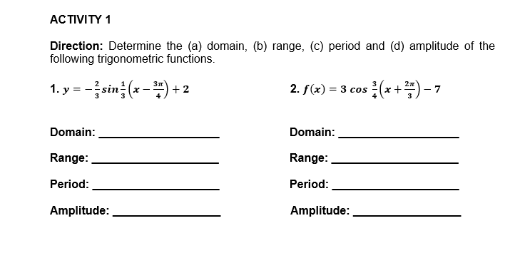 ACTIVITY 1
Direction: Determine the (a) domain, (b) range, (c) period and (d) amplitude of the
following trigonometric functions.
1. y = -sin (x-) + 2
2n
2. f(x) = 3 cos
- 7
4
3
Domain:
Domain:
Range:
Range:
Period:
Period:
Amplitude:
Amplitude:
