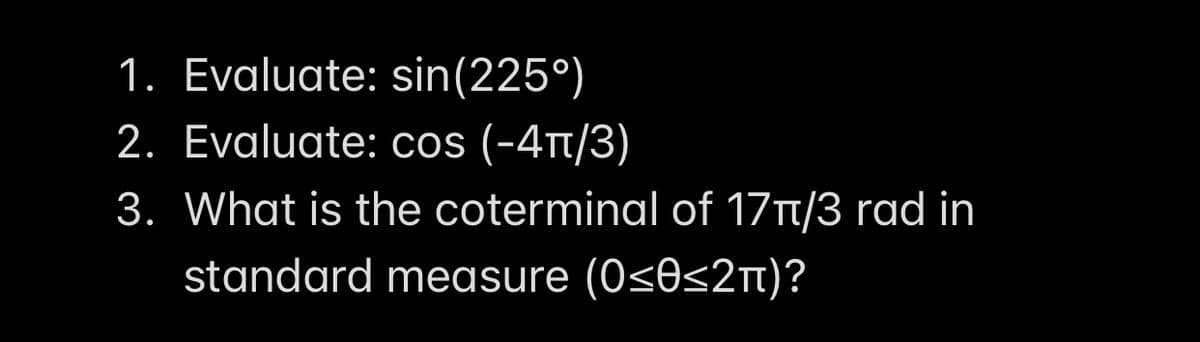 1. Evaluate: sin(225°)
2. Evaluate: cos (-4t/3)
3. What is the coterminal of 17T1/3 rad in
standard measure (0<0<2t)?
