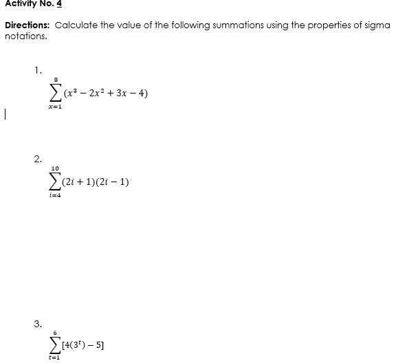 Activity No. 4
Directions: Calculate the value of the following summations using the properties of sigma
notations.
1.
> (x3 – 2x + 3x – 4)
x=1
|
2.
10
(2i + 1)(2i – 1)
i=4
[4(3') – 5]
t=1
3.
