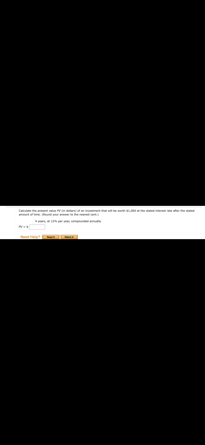 Calculate the present value PV (in dollars) of an investment that will be worth $1,000 at the stated interest rate after the stated
amount of time. (Round your answer to the nearest cent.)
4 years, at 12% per year, compounded annually
PV = $
Need Help?
Read It
Watch It
