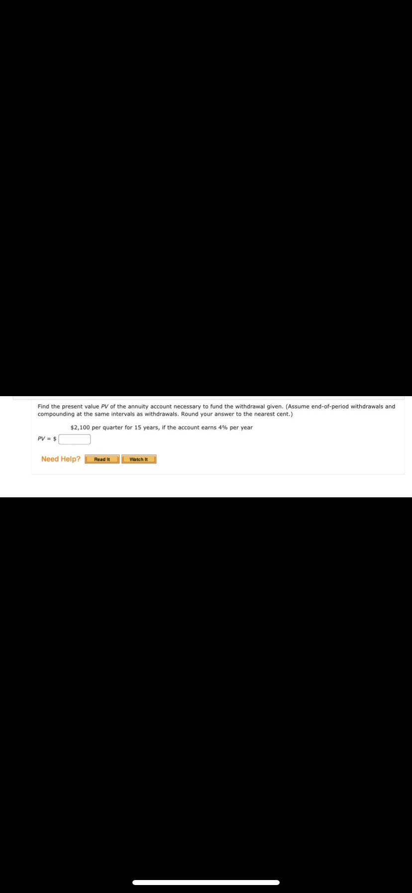 Find the present value PV of the annuity account necessary to fund the withdrawal given. (Assume end-of-period withdrawals and
compounding at the same intervals as withdrawals. Round your answer to the nearest cent.)
$2,100 per quarter for 15 years, if the account earns 4% per year
PV = $
Need Help?
Read It
Watch It
