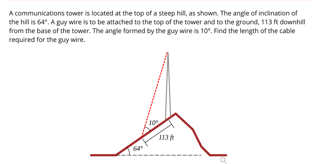 A communications tower is located at the top of a steep hill, as shown. The angle of inclination of
the hill is 64°. A guy wire is to be attached to the top of the tower and to the ground, 113 ft downhill
from the base of the tower. The angle formed by the guy wire is 10°. Find the length of the cable
required for the guy wire.
10°
113 ft
64°

