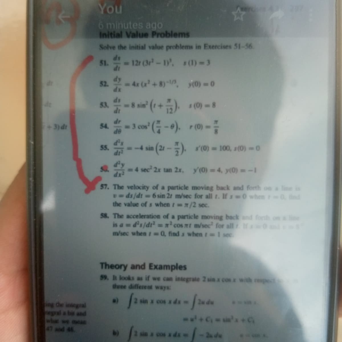 You
6 minutes ago
Initial Value Problems
Solve the initial value problems in Exercises 51-56.
51.
- 12r (3r-1)', s(1) 3
52.
-4x (x+8)-, y0) 0
dx
8 sin' (r+). (0)-8
+3) dt
-3 cos (-). r(0)
54.
-
OP
5.
(21-). (0) 100, s (0)-0
-4 sin
=4 sec 2x tan 2x, y'(0) 4, y(0)=-1
57. The velocity of a particle moving back and forth on a line is
p-ds/dt D6 sin 2t m/sec for all t. If s 0 when 0 find
the value of s when t /2 sec.
58. The acceleration of a particle moving back and forth on
is a = d's/dr =x cos nt m/sec' for all If 0 nd
m/sec when 0, find s when t 1 sec.
Theory and Examples
59. It looks as if we can integrate 2 sin x cos x with respect
tree different ways:
sin x cos x ds=
integral
+Csis+C
and 48
,玩
