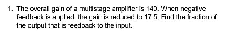 1. The overall gain of a multistage amplifier is 140. When negative
feedback is applied, the gain is reduced to 17.5. Find the fraction of
the output that is feedback to the input.
