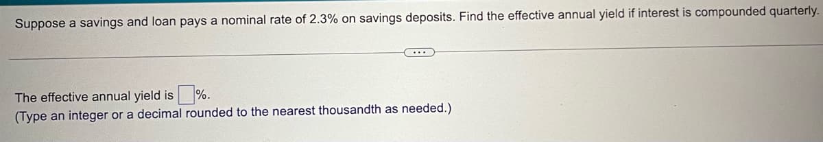 Suppose a savings and loan pays a nominal rate of 2.3% on savings deposits. Find the effective annual yield if interest is compounded quarterly.
...
The effective annual yield is
%.
(Type an integer or a decimal rounded to the nearest thousandth as needed.)