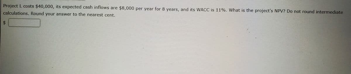 Project L costs $40,000, its expected cash inflows are $8,000 per year for 8 years, and its WACC is 11%. What is the project's NPV? Do not round intermediate
calculations. Round your answer to the nearest cent.
%24
