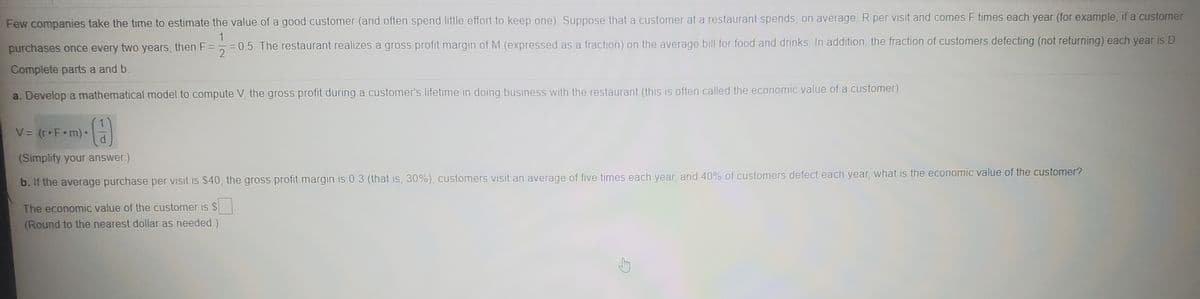 Few companies take the time to estimate the value of a good customer (and often spend little effort to keep one) Suppose that a customer at a restaurant spends, on average, R per visit and comes F times each year (for example, if a customer
1
purchases once every two years, then F = 5 =05. The restaurant realizes a gross profit margin of M (expressed as a fraction) on the average bill for food and drinks. In addition, the fraction of customers defecting (not returning) each year is D
Complete parts a and b.
a. Develop a mathematical model to compute V, the gross profit during a customer's lifetime in doing business with the restaurant (this is often called the economic value of a customer)
V = (r•F•m)•
%3D
(Simplify your answer)
b. If the average purchase per visit is $40, the gross profit margin is 0 3 (that is, 30%), customers visit an average of five times each year, and 40% of customers defect each year, what is the economic value of the customer?
The economic value of the customer is $
(Round to the nearest dollar as needed)
