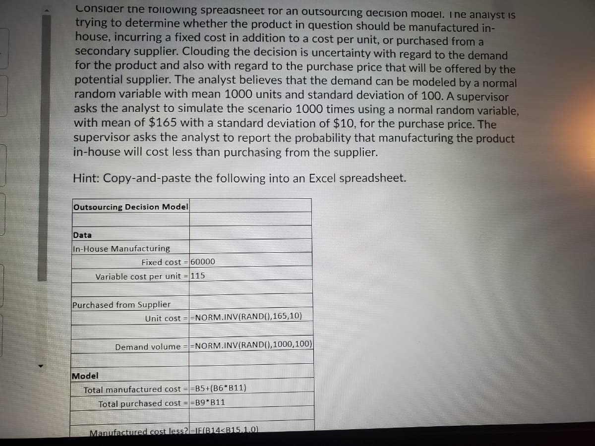 Consider the following spreadsheet for an outsourcing decision model, The analyst is
trying to determine whether the product in question should be manufactured in-
house, incurring a fixed cost in addition to a cost per unit, or purchased from a
secondary supplier. Clouding the decision is uncertainty with regard to the demand
for the product and also with regard to the purchase price that will be offered by the
potential supplier. The analyst believes that the demand can be modeled by a normal
random variable with mean 1000 units and standard deviation of 100. A supervisor
asks the analyst to simulate the scenario 1000 times using a normal random variable,
with mean of $165 with a standard deviation of $10, for the purchase price. The
supervisor asks the analyst to report the probability that manufacturing the product
in-house will cost less than purchasing from the supplier.
Hint: Copy-and-paste the following into an Excel spreadsheet.
Outsourcing Decision Model
Data
In-House Manufacturing
Fixed cost =60000
Variable cost per unit = 115
Purchased from Supplier
Unit cost ==NORM.INV(RAND(),165,10)
Demand volume
=NORM.INV(RAND(),1000,100)
Model
Total manufactured cost ==B5+(B6*B11)
Total purchased cost ==B9*B11
Manufactured cost less?=IF(B14<B15.1.0)
