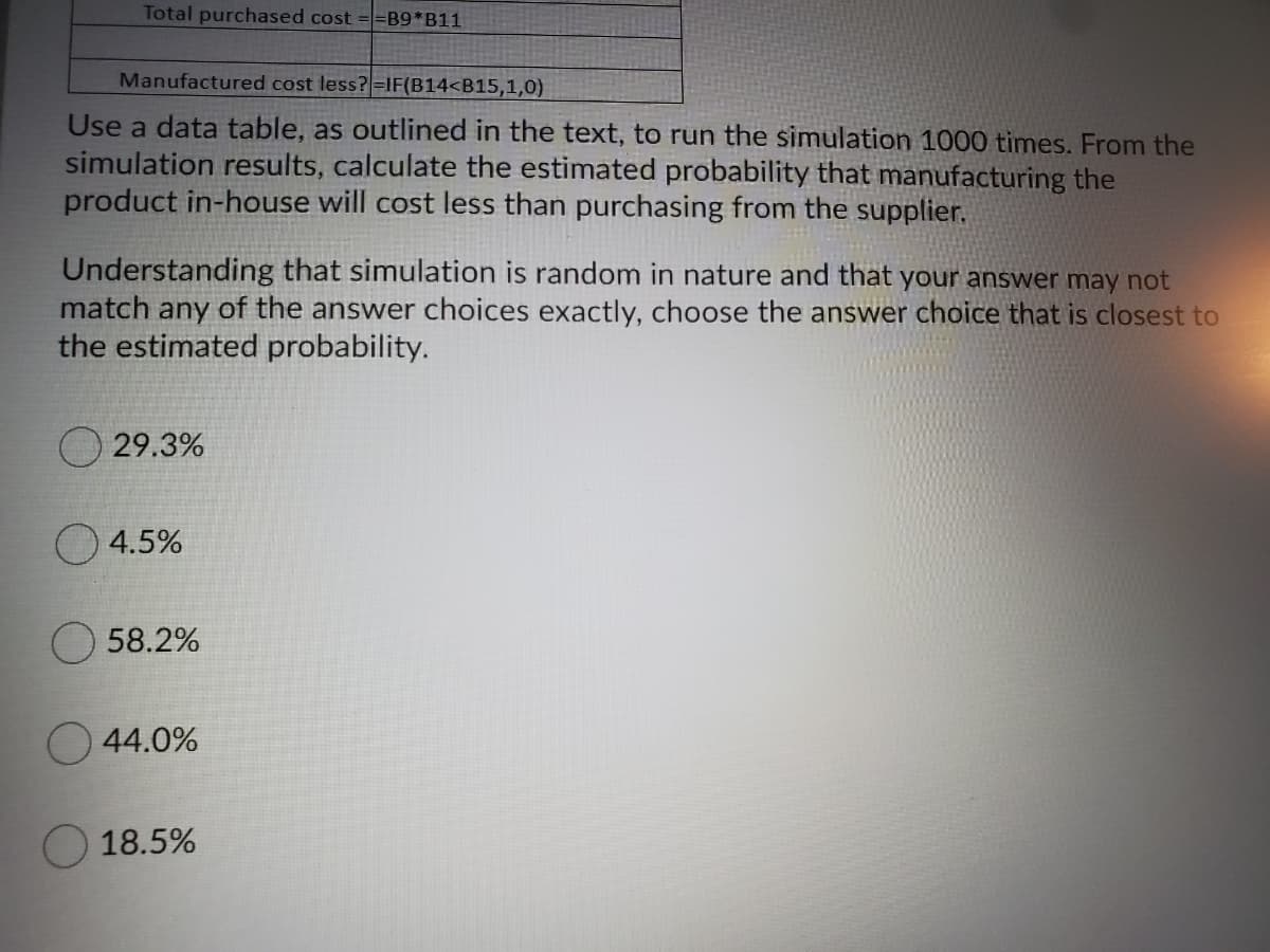 Total purchased cost ==B9*B11
Manufactured cost less?=IF(B14<B15,1,0)
Use a data table, as outlined in the text, to run the simulation 1000 times. From the
simulation results, calculate the estimated probability that manufacturing the
product in-house will cost less than purchasing from the supplier.
Understanding that simulation is random in nature and that your answer may not
match any of the answer choices exactly, choose the answer choice that is closest to
the estimated probability.
29.3%
4.5%
58.2%
44.0%
18.5%
