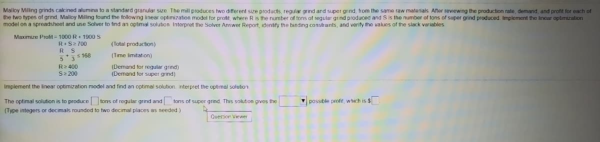 Malloy Milling grinds calcined alumina to a standard granular size. The mill produces two different size products, regular grind and super grind, from the same raw materials. After reviewing the production rate, demand, and profit for each of
the two types of grind, Malloy Milling found the following linear optimization model for profit, where R is the number of tons of regular grind produced and S is the number of tons of super grind produced. Implement the lincar optimization
model on a spreadsheet and use Solver to find an optimal solution. Interpret the Solver Answer Report, identify the binding constraints, and verify the values of the slack variables.
Maximize Profit = 1000 R+ 190 S
R•S2 700
R S
5*7s 168
(Total production)
(Time limitation)
R2 400
S2 200
(Demand for regular grind)
(Demand for super grind)
Implement the linear optimization model and find an optimal solution. Interpret the optimal solution.
The optimal solution is to produce tons of regular grind and tons of super grind. This solution gives the
(Type integers or decimals rounded to two decimal places as needed.)
V possible profit, which is $
Question Viewer
