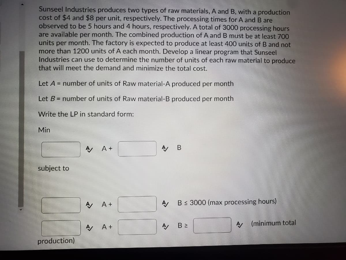 Sunseel Industries produces two types of raw materials, A and B, with a production
cost of $4 and $8 per unit, respectively. The processing times for A and B are
observed to be 5 hours and 4 hours, respectively. A total of 3000 processing hours
are available per month. The combined production of A and B must be at least 700
units per month. The factory is expected to produce at least 400 units of B and not
more than 1200 units of A each month. Develop a linear program that Sunseel
Industries can use to determine the number of units of each raw material to produce
that will meet the demand and minimize the total cost.
Let A = number of units of Raw material-A produced per month
Let B = number of units of Raw material-B produced per month
Write the LP in standard form:
Min
A A+
A B
subject to
A +
Bs 3000 (max processing hours)
A +
B 2
(minimum total
production)
AI
