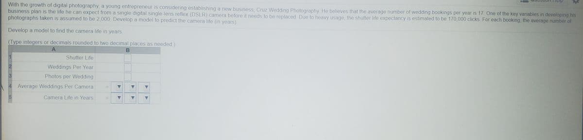 With the growth of digital photography, a young entrepreneur is considering establishing a new business, Cruz Wedding Photography He believes that the average number of wedding bookings per year is 17. One of the key variables in developing his
business plan is the life he can expect from a single digital single-lens reflex (DSLR) camera before it needs to be replaced Due to heavy usage, the shutter life expectancy is estimated to be 170,000 clicks. For each booking, the average number of
photographs taken is assumed to be 2,000 Develop a model to predict the camera life (in years).
Develop a model to find the camera life in years.
(Type integers or decimals rounded to two decimal places as needed.)
Shutter Life
Weddings Per Year
3
Photos per Wedding
Average Weddings Per Camera
%3D
Camera Life in Years
%3D
