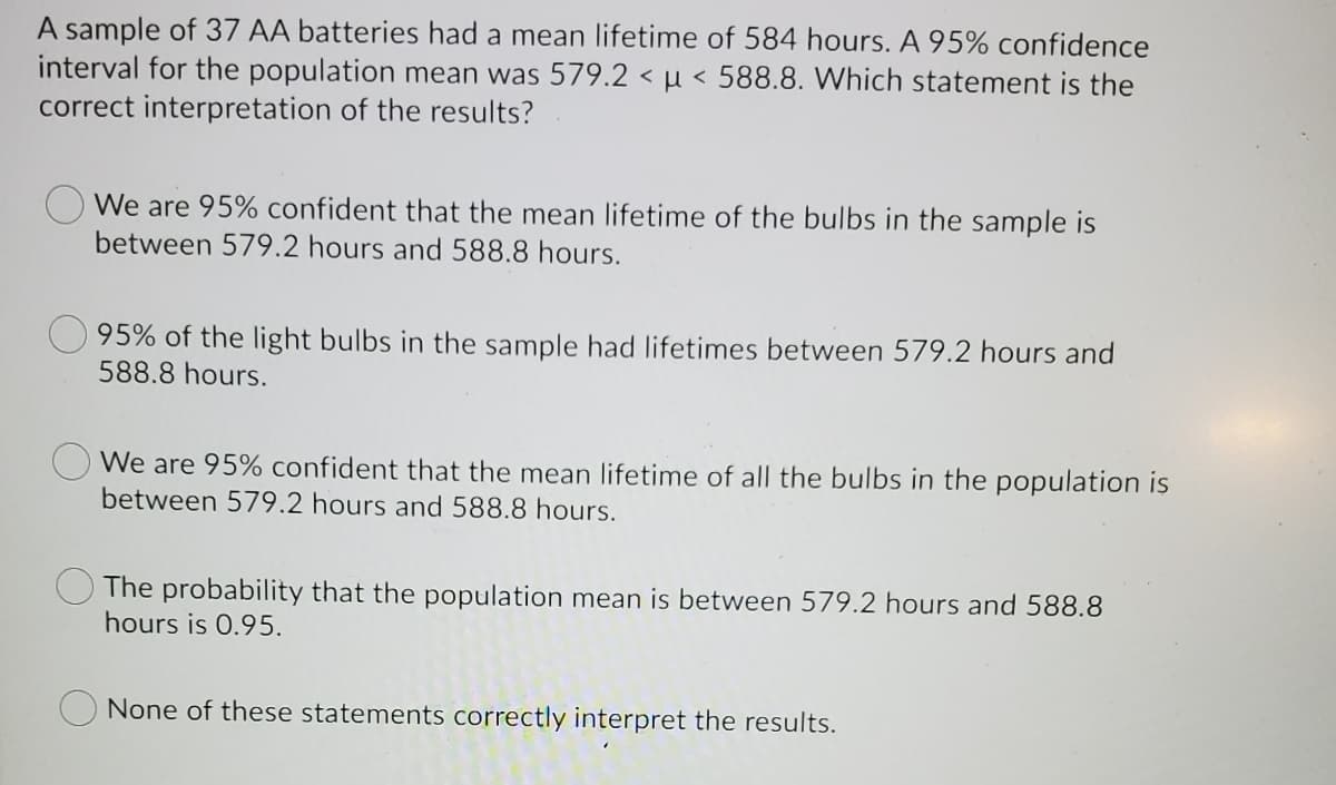 A sample of 37 AA batteries had a mean lifetime of 584 hours. A 95% confidence
interval for the population mean was 579.2 < µ < 588.8. Which statement is the
correct interpretation of the results?
We are 95% confident that the mean lifetime of the bulbs in the sample is
between 579.2 hours and 588.8 hours.
95% of the light bulbs in the sample had lifetimes between 579.2 hours and
588.8 hours.
We are 95% confident that the mean lifetime of all the bulbs in the population is
between 579.2 hours and 588.8 hours.
The probability that the population mean is between 579.2 hours and 588.8
hours is 0.95.
None of these statements correctly interpret the results.
