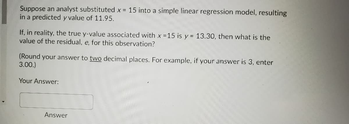 Suppose an analyst substituted x = 15 into a simple linear regression model, resulting
in a predicted y value of 11.95.
If, in reality, the true y-value associated with x 15 is y = 13.30, then what is the
value of the residual, e, for this observation?
(Round your answer to two decimal places. For example, if your answer is 3, enter
3.00.)
Your Answer:
Answer
