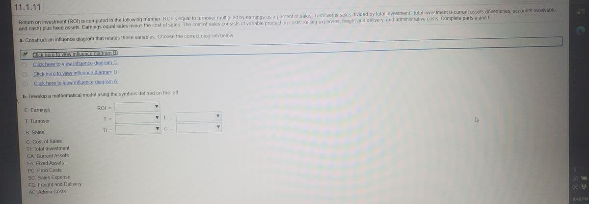 11.1.11
Return on investment (ROI) is computed in the following manner: ROI is equal to turnover multiplied by earnings as a percent of sales. Turnover is sales divided by total investment. Total investment is current assets (inventories, accounts receivable,
and cash) plus fixed assets. Earnings equal sales minus the cost of sales. The cost of sales consists of variable production costs, selling expenses, freight and delivery, and administrative costs. Complete parts a and b.
a. Construct an influence diagram that relates these variables. Choose the correct diagram below.
Click here to view influence diagram B)
Click here to view influence diagram C.
Click here to view influence diagram D.
Click here to view influence diagram A.
b. Develop a mathematical model using the symbols defined on the left.
E: Earnings
ROI =
T: Turnover
T =
E =
S: Sales
TI =
C: Cost of Sales
TI: Total Investment
CA: Current Assets
FA: Fixed Assets
PC: Prod Costs
SC: Sales Expense
FC: Freight and Delivery
AC: Admin Costs
9:48 PM
