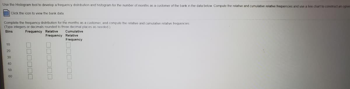 Use the Histogram tool to develop a frequency distribution and histogram for the number of months as a customer of the bank in the data below. Compute the relative and cumulative relative frequencies and use a line chart to construct an ogive
E Click the icon to view the bank data
Complete the frequency distribution for the months as a customer, and compute the relative and cumulative relative frequencies
(Type integers or decimals rounded to three decimal places as needed)
Bins
Frequency Relative
Cumulative
Frequency Relative
Frequency
10
20
30
40
50
60
