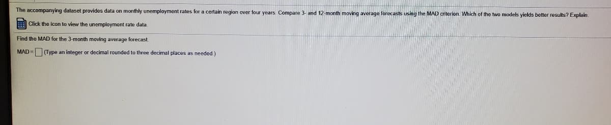 The accompanying dataset provides data on monthly unemployment rates for a certain region over four years. Compare 3- and 12-month moving average forecasts using the MAD criterion. Which of the two models yields better results? Explain.
Click the icon to view the unemployment rate data.
Find the MAD for the 3-month moving average forecast
MAD =(Type an integer or decimal rounded to three decimal places as needed.)
