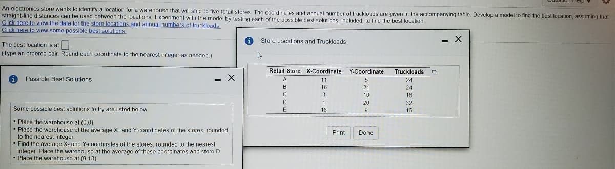 An electronics store wants to identify a location for a warehouse that will ship to five retail stores, The coordinates and annual number of truckloads are given in the accompanying table. Develop a model to find the best location, assuming that
straight-line distances can be used between the locations. Experiment with the model by testing each of the possible best solutions, included, to find the best location.
Click here to view the data for the store locations and annual numbers of truckloads
Click here to view some possible best solutions.
Store Locations and Truckloads
- X
The best location is at
(Type an ordered pair. Round each coordinate to the nearest integer as needed.)
Retail Store X-Coordinate
Y-Coordinate
Truckloads
i
Possible Best Solutions
- X
11
24
B
18
21
24
10
16
20
32
Some possible best solutions to try are listed below
18
9
16
• Place the warehouse at (0,0).
• Place the warehouse at the average X- and Y-coordinates of the stores, rounded
to the nearest integer.
• Find the average X- and Y-coordinates of the stores, rounded to the nearest
integer. Place the warehouse at the average of these coordinates and store D.
• Place the warehouse at (9, 13)
Print
Done
