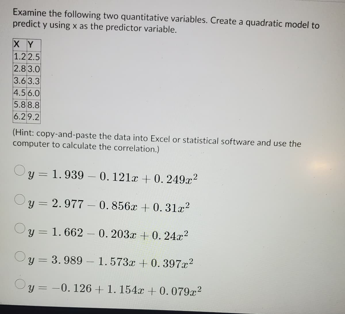 Examine the following two quantitative variables. Create a quadratic model to
predict y using x as the predictor variable.
XY
1.22.5
2.8 3.0
3.6 3.3
4.5 6.0
5.8 8.8
6.29.2
(Hint: copy-and-paste the data into Excel or statistical software and use the
computer to calculate the correlation.)
y = 1. 939 – 0.121x + 0. 249x?
y = 2. 977 – 0. 856x + 0. 31x?
y = 1. 662 – 0.203x + 0. 24x2
y = 3. 989 – 1.573x + 0.397x?
-0. 126 + 1. 154x +0.079x2
%3D
