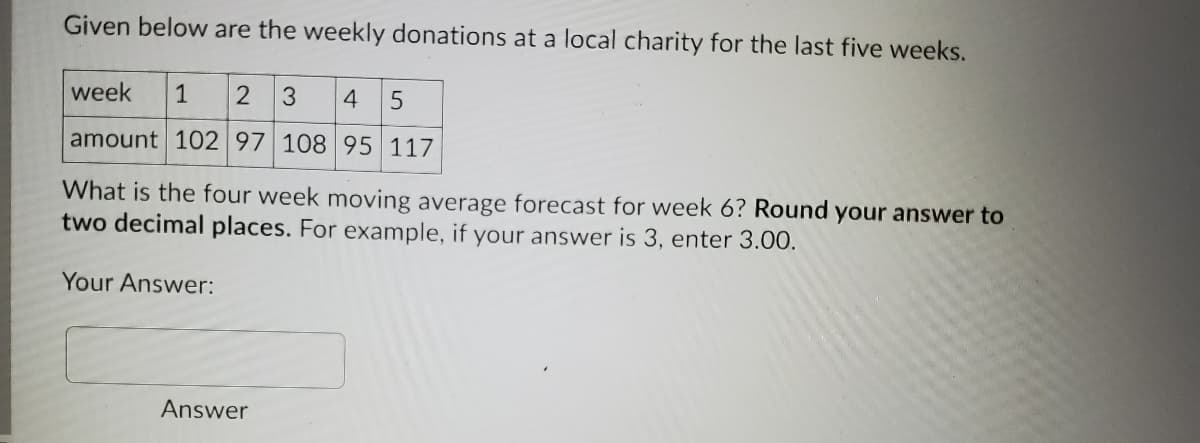 Given below are the weekly donations at a local charity for the last five weeks.
week
1
2
3
4
amount 102 97 108 95 117
What is the four week moving average forecast for week 6? Round your answer to
two decimal places. For example, if your answer is 3, enter 3.00.
Your Answer:
Answer
