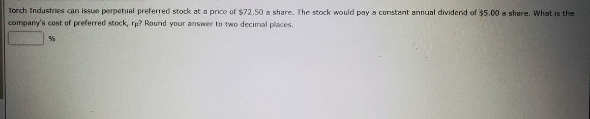 Torch Industries can issue perpetual preferred stock at a price of $72.50 a share. The stock would pay a constant annual dividend of $5.00 a share. What is the
company's cost of preferred stock, rp? Round your answer to two decimal places.
%
