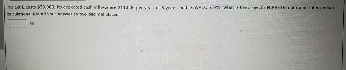 Project L costs $70,000, its expected cash inflows are $11,000 per year for 8 years, and its WACC is 9%. What is the project's MIRR? Do not round intermediate
calculations. Round your answer to two decimal places.
%
