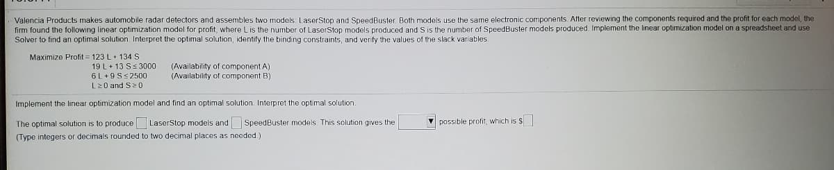 Valencia Products makes automobile radar detectors and assembles two models: LaserStop and SpeedBuster. Both models use the same electronic components. After reviewing the components required and the profit for each model, the
firm found the following linear optimization model for profit, where Lis the number of LaserStop models produced and S is the number of SpeedBuster models produced. Implement the linear optimization model on a spreadsheet and use
Solver to find an optimal solution. Interpret the optimal solution, identify the binding constraints, and verify the values of the slack variables.
Maximize Profit = 123 L+ 134 S
19 L+ 13 Ss 3000
6 L+9 S< 2500
L20 and S2 0
(Availability of component A)
(Availability of component B)
Implement the linear optimization model and find an optimal solution. Interpret the optimal solution.
The optimal solution is to produce LaserStop models and SpeedBuster models. This solution gives the
possible profit, which is $
(Type integers or decimals rounded to two decimal places as needed.)
