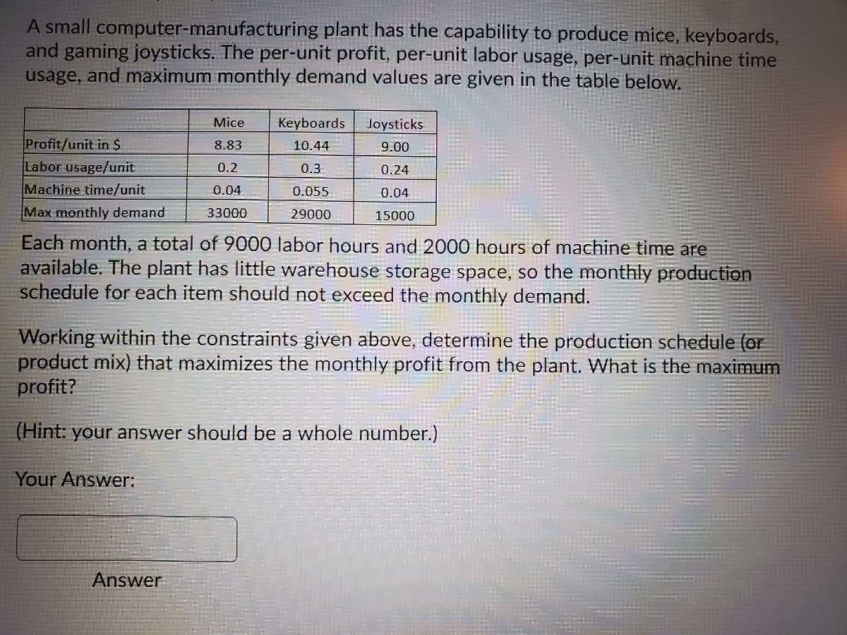 A small computer-manufacturing plant has the capability to produce mice, keyboards,
and gaming joysticks. The per-unit profit, per-unit labor usage, per-unit machine time
usage, and maximum monthly demand values are given in the table below.
Mice
Keyboards
Joysticks
Profit/unit in $
Labor usage/unit
Machine time/unit
Max monthly demand
8.83
10.44
9.00
0.2
0.3
0.24
0.04
0.055
0.04
33000
29000
15000
Each month, a total of 9000 labor hours and 2000 hours of machine time are
available. The plant has little warehouse storage space, so the monthly production
schedule for each item should not exceed the monthly demand.
Working within the constraints given above, determine the production schedule (or
product mix) that maximizes the monthly profit from the plant. What is the maximum
profit?
(Hint: your answer should be a whole number.)
Your Answer:
Answer
