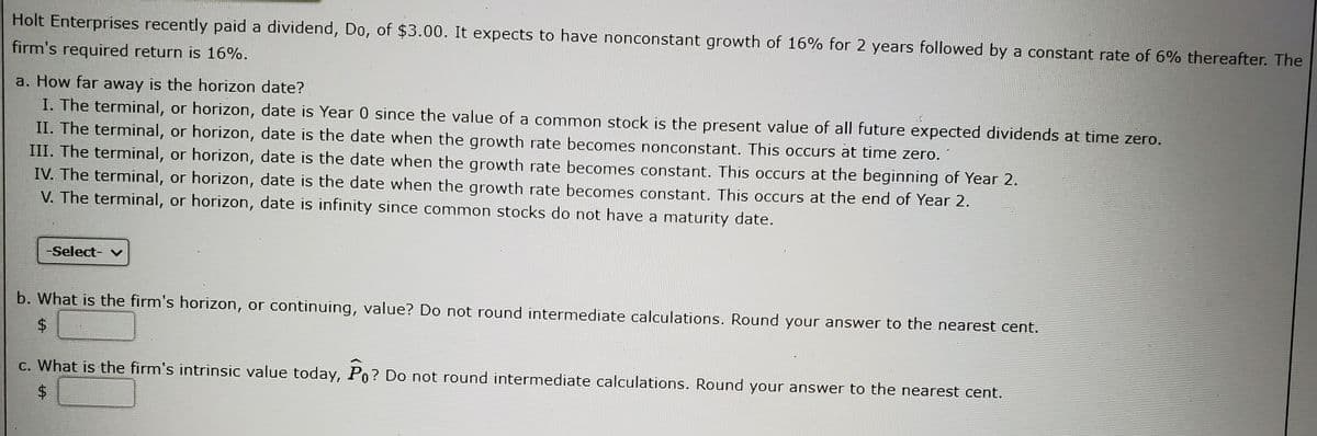 Holt Enterprises recently paid a dividend, Do, of $3.00. It expects to have nonconstant growth of 16% for 2 years followed by a constant rate of 6% thereafter. The
firm's required return is 16%.
a. How far away is the horizon date?
I. The terminal, or horizon, date is Year 0 since the value of a common stock is the present value of all future expected dividends at time zero.
II. The terminal, or horizon, date is the date when the growth rate becomes nonconstant. This occurs at time zero.
III. The terminal, or horizon, date is the date when the growth rate becomes constant. This occurs at the beginning of Year 2.
IV. The terminal, or horizon, date is the date when the growth rate becomes constant. This occurs at the end of Year 2.
V. The terminal, or horizon, date is infinity since common stocks do not have a maturity date.
-Select- v
b. What is the firm's horizon, or continuing, value? Do not round intermediate calculations. Round your answer to the nearest cent.
$4
c. What is the firm's intrinsic value today, Po? Do not round intermediate calculations. Round your answer to the nearest cent.
%24
