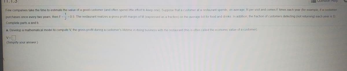 11.1.3
estion Help
Few companies take the time to estimate the value of a good customer (and often spend little effort to keep one). Suppose that a customer at a restaurant spends, on average, R per visit and comes F times each year (for example, if a customer
1
purchases once every two years, then F ==0.5. The restaurant realizes a gross profit margin of M (expressed as a fraction) on the average bill for food and drinks. In addition, the fraction of customers defecting (not returning) each year is D.
%3D
Complete parts a and b.
a. Develop a mathematical model to compute V, the gross profit during a customer's lifetime in doing business with the restaurant (this is often called the economic value of a customer).
V =
(Simplify your answer.)
