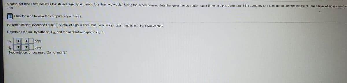 A computer repair firm believes that its average repair time is less than two weeks. Using the accompanying data that gives the computer repair times in days, determine if the company can continue to support this claim. Use a level of significance of
0.05.
Click the icon to view the computer repair times.
Is there sufficient evidence at the 0.05 level of significance that the average repair time is less than two weeks?
Determine the null hypothesis, Ho, and the alternative hypothesis, H1.
Ho-
days
H1:
days
(Type integers or decimals. Do not round.)
