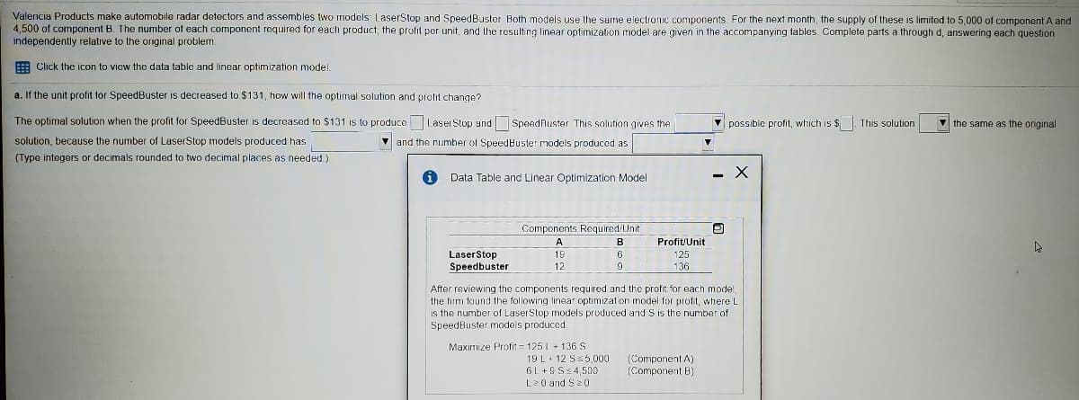 Valencia Products make automobile radar detectors and assembles two models: LaserStop and SpeedBuster. Both models use the same electronic components. For the next month, the supply of these is limited to 5,000 of component A and
4,500 of component B. The number of each component required for each product, the profit per unit, and the rosulting linear optimization model are given in the accompanying tables. Complete parts a through d, answering each question
independently relative to the original problem.
E Click the icon to vicw the data table and linear optimization model.
a. If the unit profit for SpeedBuster is decreased to $131, how will the optimal solution and profit change?
The optimal solution when the profit for SpeedBuster is decroased to $131 is to produce Laser Stop and SpeedRuster This solution gives the
V possible profit, which is $. This solution
the same as the original
solution, because the number of LaserStop models produced has
V and the number of SpeedBuster models produced as
(Type integers or decimals rounded to two decimal places as needed.)
Data Table and Linear Optimization Model
Components Required/Unit
A
B
Profit/Unit
LaserStop
Speedbuster
19
6
125
12
136
After reviewing the components required and the profit for each model
the firm found the following linear optimization model for profit, where L
is the number of LaserStop models produced and S is the number of
SpeedBuster models produced.
Maximize Profit = 125 L + 136S
19 L+ 12 Ss5,000
6L +GS<4,500
L20 and S20
(Component A)
(Component B)
