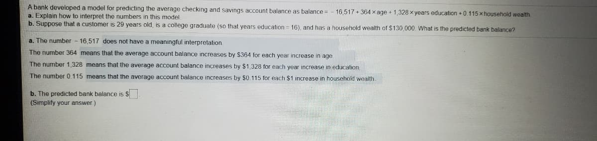 A bank developed a model for predicting the average checking and savings account balance as balance = - 16,517 + 364 x age + 1,328 x years education + 0.115 x household wealth.
a. Explain how to interpret the numbers in this model
b. Suppose that a customer is 29 years old, is a college graduate (so that years education = 16), and has a household wealth of $130,000. What is the predicted bank balance?
a. The number - 16,517 does not have a meaningful interpretation.
The number 364 means that the average account balance increases by $364 for each year increase in age
The number 1,328 means that the average account balance increases by $1,328 for each year increase in education.
The number 0.115 means that the average account balance increases by $0.115 for each $1 increase in household wealth
b. The predicted bank balance is S
(Simplify your answer)
