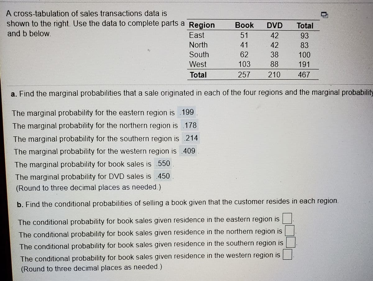 A cross-tabulation of sales transactions data is
shown to the right. Use the data to complete parts a Region
Вook
DVD
Total
and b below.
East
51
42
93
North
41
42
83
South
62
38
100
West
103
88
191
Total
257
210
467
a. Find the marginal probabilities that a sale originated in each of the four regions and the marginal probability
The marginal probability for the eastern region is .199
The marginal probability for the northern region is .178
The marginal probability for the southern region is 214
The marginal probability for the western region is 409
The marginal probability for book sales is 550
The marginal probability for DVD sales is 450
(Round to three decimal places as needed.)
b. Find the conditional probabilities of selling a book given that the customer resides in each region.
The conditional probability for book sales given residence in the eastern region is
The conditional probability for book sales given residence in the northern region is
The conditional probability for book sales given residence in the southern region is
The conditional probability for book sales given residence in the western region is
(Round to three decimal places as needed.)
