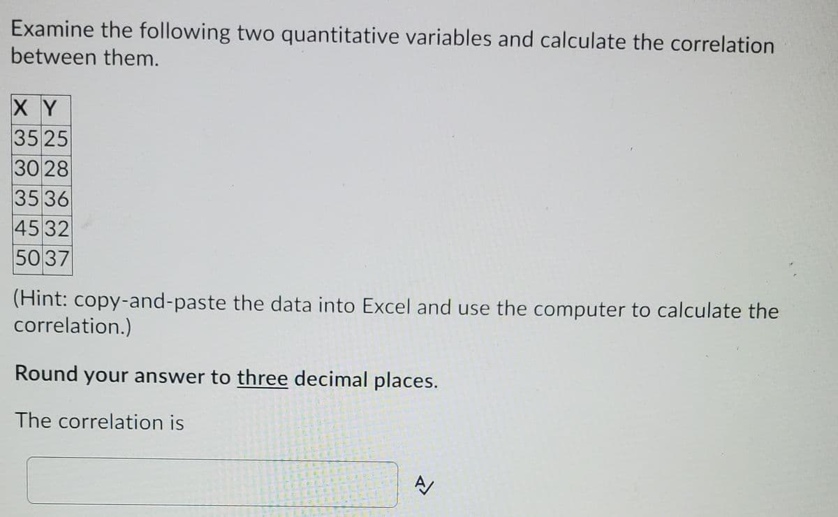 Examine the following two quantitative variables and calculate the correlation
between them.
X Y
35 25
30 28
35 36
45 32
50 37
(Hint: copy-and-paste the data into Excel and use the computer to calculate the
correlation.)
Round your answer to three decimal places.
The correlation is
生
司 車
