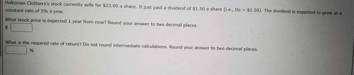 Holtzman Clothiers's stock currently sells for $23.00 a share. It just paid a dividend of $1.50 a share (i.e., Do =
$1.50). The dividend is expected to grow at a
constant rate of 5% a year.
What stock price is expected 1 year from now? Round your answer to two decimal places.
What is the required rate of return? Do not round intermediate calculations. Round your answer to two decimal places.
%24
