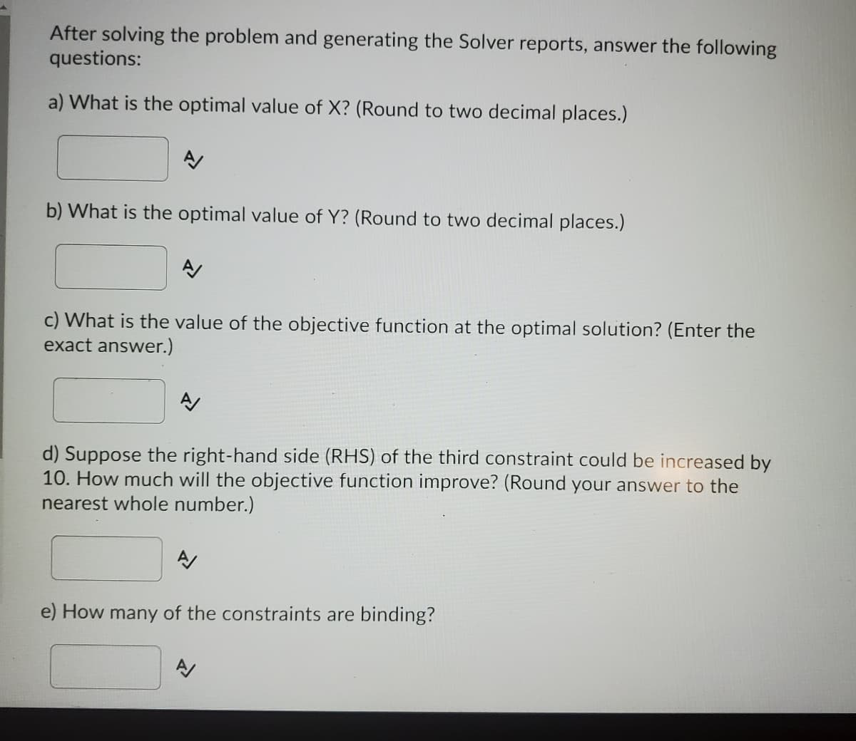 After solving the problem and generating the Solver reports, answer the following
questions:
a) What is the optimal value of X? (Round to two decimal places.)
b) What is the optimal value of Y? (Round to two decimal places.)
A/
c) What is the value of the objective function at the optimal solution? (Enter the
exact answer.)
d) Suppose the right-hand side (RHS) of the third constraint could be increased by
10. How much will the objective function improve? (Round your answer to the
nearest whole number.)
A/
e) How many of the constraints are binding?
