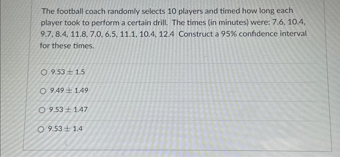 The football coach randomly selects 10 players and timed how long each
player took to perform a certain drill. The times (in minutes) were: 7.6, 10.4,
9.7, 8.4, 11.8, 7.0, 6.5, 11.1, 10.4, 12.4 Construct a 95% confidence interval
for these times.
O 9.53 +1.5
O 9.49 1.49
O 9.531.47
O 9.53 1.4