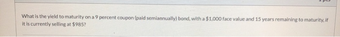 What is the yield to maturity on a 9 percent coupon (paid semiannually) bond, with a $1,000 face value and 15 years remaining to maturity, if
it is currently selling at $985?