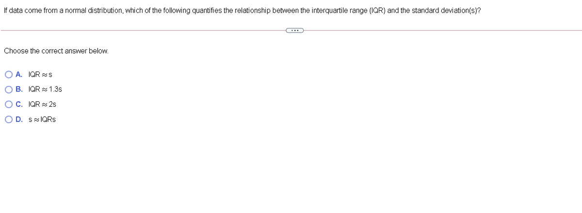 If data come from a normal distribution, which of the following quantifies the relationship between the interquartile range (IQR) and the standard deviation(s)?
Choose the correct answer below.
OA. IQRS
OB. IQR 1.3s
OC. IQR2s
OD. SIQRs
C…..