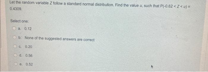 Let the random variable Z follow a standard normal distribution. Find the value u, such that P(-0.62<Z<u) =
0.4309.
Select one:
a. 0.12
b. None of the suggested answers are correct
c. 0.20
d. 0.56
e. 0.52