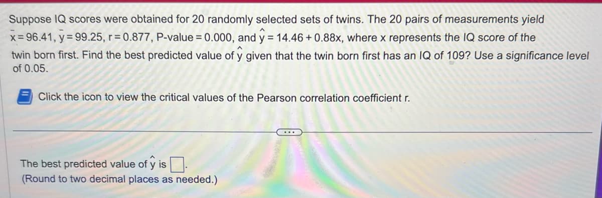 Suppose IQ scores were obtained for 20 randomly selected sets of twins. The 20 pairs of measurements yield
x=96.41, y = 99.25, r=0.877, P-value = 0.000, and y = 14.46 + 0.88x, where x represents the IQ score of the
twin born first. Find the best predicted value of y given that the twin born first has an IQ of 109? Use a significance level
of 0.05.
Click the icon to view the critical values of the Pearson correlation coefficient r.
The best predicted value of ŷ is.
(Round to two decimal places as needed.)