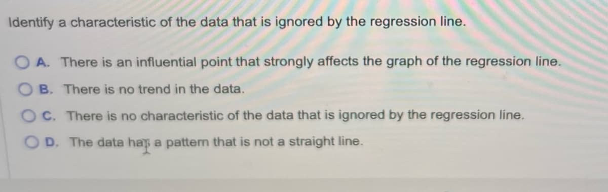 Identify a characteristic of the data that is ignored by the regression line.
OA. There is an influential point that strongly affects the graph of the regression line.
B. There is no trend in the data.
OC. There is no characteristic of the data that is ignored by the regression line.
OD. The data hap a pattern that is not a straight line.