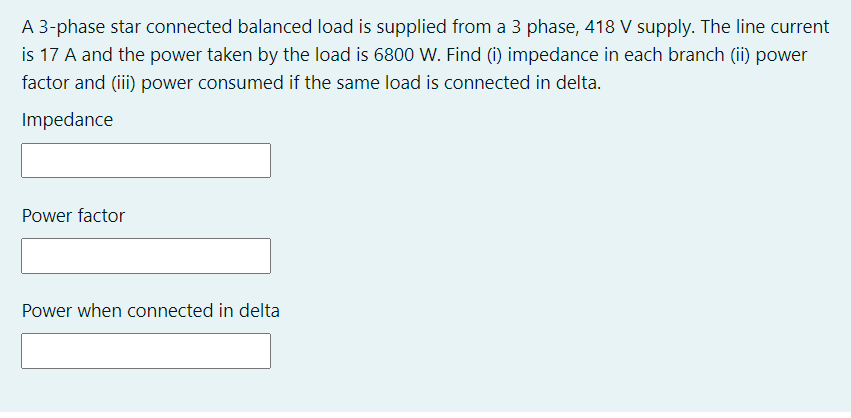 A 3-phase star connected balanced load is supplied from a 3 phase, 418 V supply. The line current
is 17 A and the power taken by the load is 6800 W. Find (i) impedance in each branch (ii) power
factor and (iii) power consumed if the same load is connected in delta.
Impedance
Power factor
Power when connected in delta
